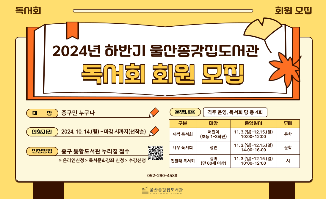 □ 2024년 하반기 울산종갓집도서관 독서회 회원 모집
○ 대      상: 중구민 누구나
○ 신청기간: 2024. 10. 14.(월) 10:00 ~ 마감 시까지(선착순)
○ 운영기간: 2024. 11. 3.(일) ~ 12. 15.(일)
○ 신청방법: 중구 통합도서관 누리집 접수(온라인신청 > 독서문화강좌 신청 > 수강신청)
○ 수  강  료: 무료
○ 운영내용: 격주 일요일 운영, 독서회 당 총 4회
     ※ 독서회 회원은 선정 도서 우선 대출
- 새싹 독서회: 어린이(초등 1~3학년) 20명 / 10:00~12:00
- 나무 독서회: 성인 20명 / 14:00~16:00
- 진달래 독서회: 실버(만 60세 이상) 20명 / 10:00~12:00
○ 문       의: 052-290-4588