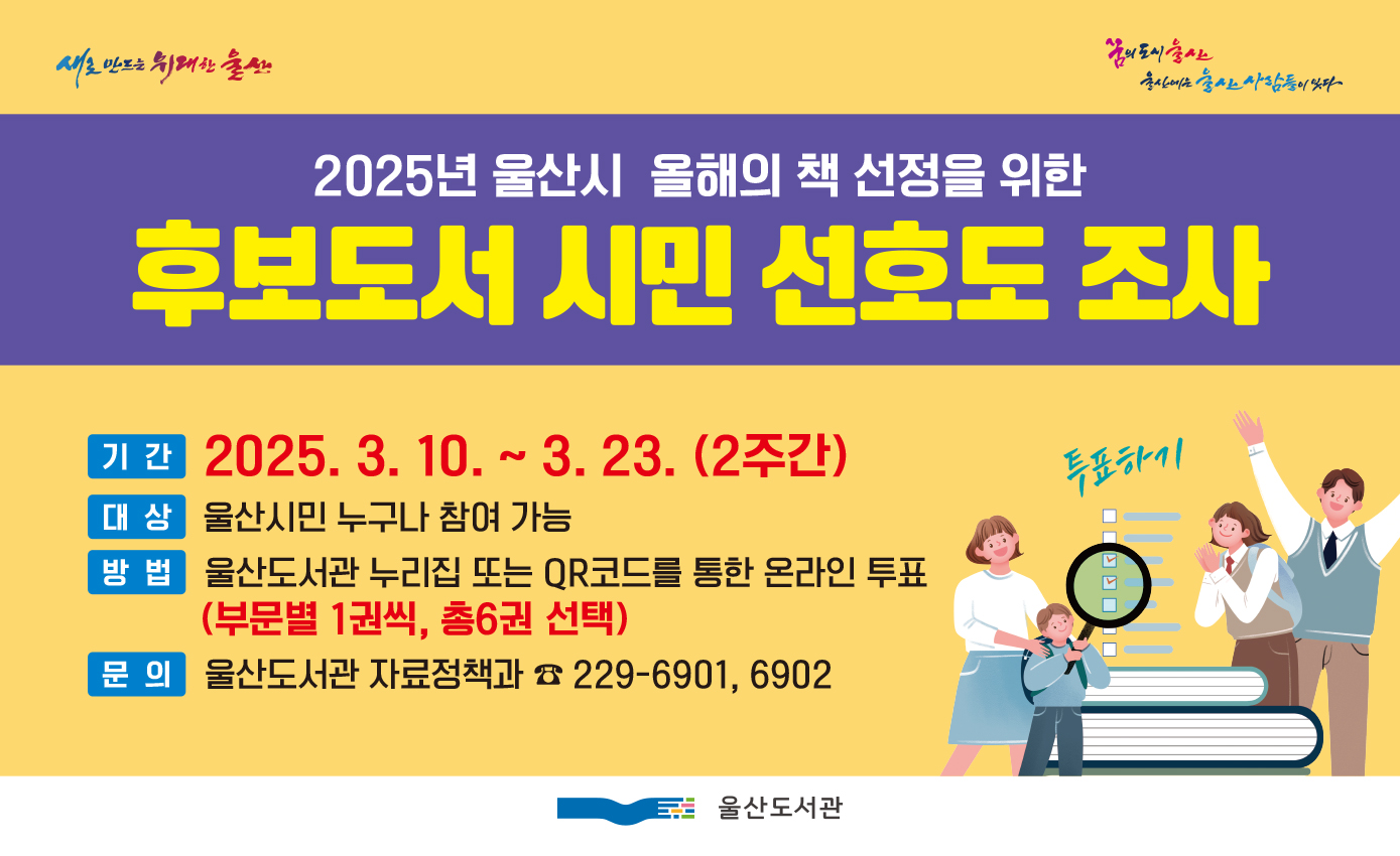 □ 2025년「책읽는 울산, 올해의 책」후보도서 시민 선호도 조사 실시
﻿울산도서관에서는 2025년 울산시 올해의 책 선정을 위한 후보도서 시민 선호도 조사를 실시합니다.
울산시민 여러분의 많은 관심과 참여바랍니다.

○ 조사기간: 2025. 3. 10. ~ 3. 23.(2주간)
○ 참여방법: 울산도서관 누리집 또는 QR코드를 통한 온라인 투표(부분별 1권씩, 총 6권 선택)
○ 문 의 처: 052-229-6901, 6902 (울산도서관)